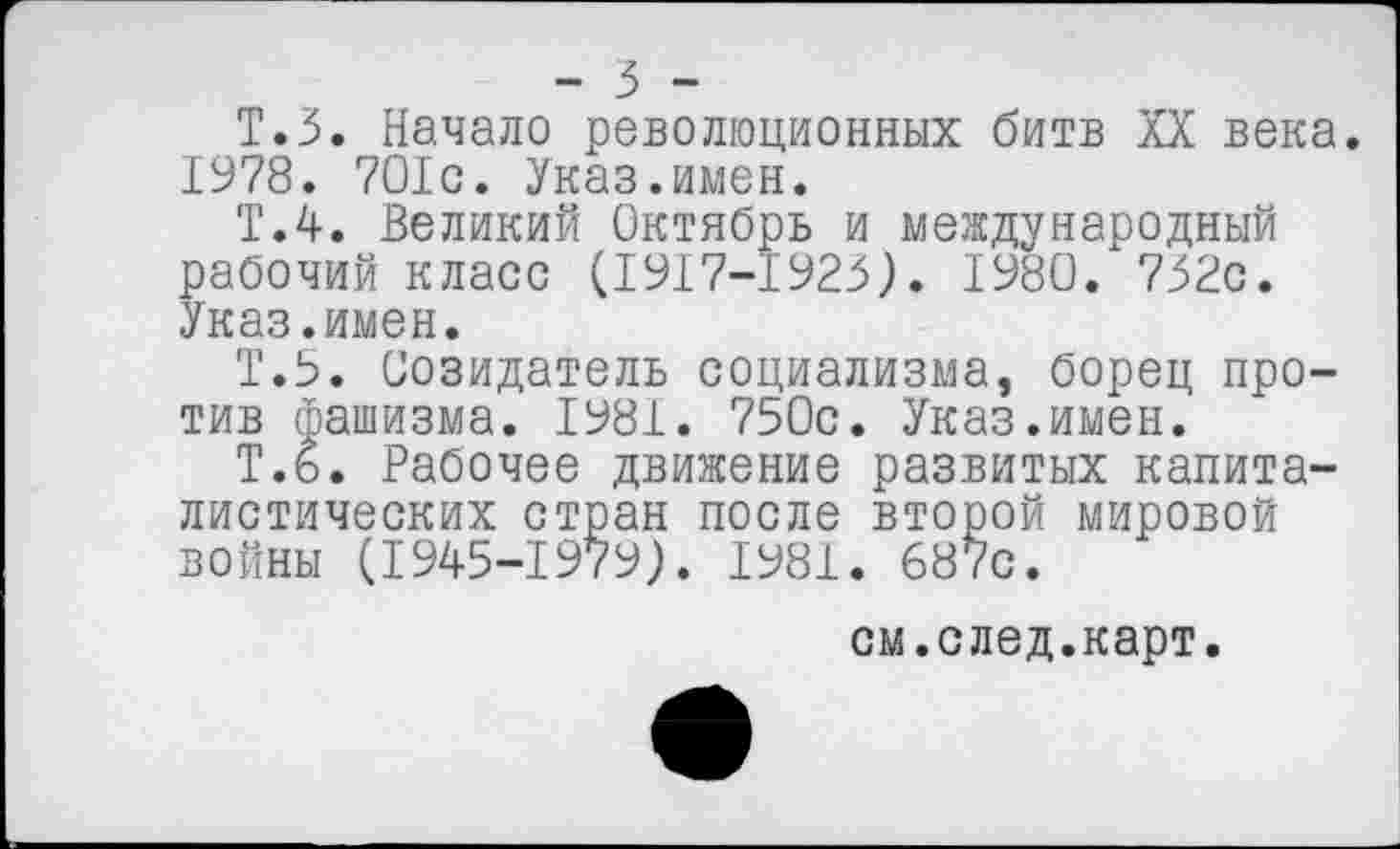 ﻿- 5 -
Т.З. Начало революционных битв XX века. 1978. 7О1с. Указ.имен.
Т.4. Великий Октябрь и международный рабочий класс (1917-1923). 1980. 732с. Указ.имен.
Т.5. Созидатель социализма, борец против фашизма. 1981. 750с. Указ.имен.
Т.6. Рабочее движение развитых капиталистических стран после второй мировой войны (1945-1979). 1981. 687с.
см.след.карт.